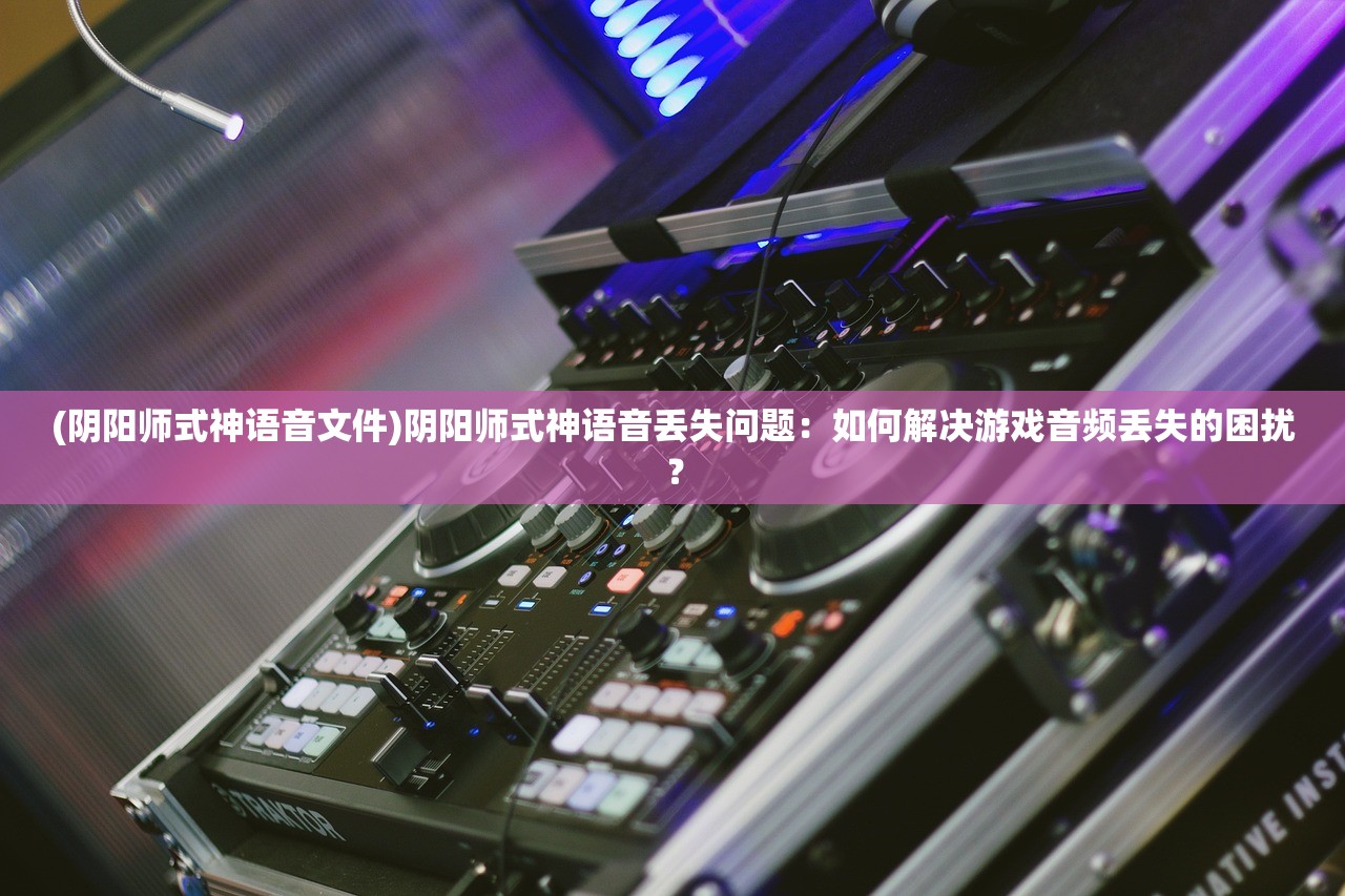 (阴阳师式神语音文件)阴阳师式神语音丢失问题：如何解决游戏音频丢失的困扰？