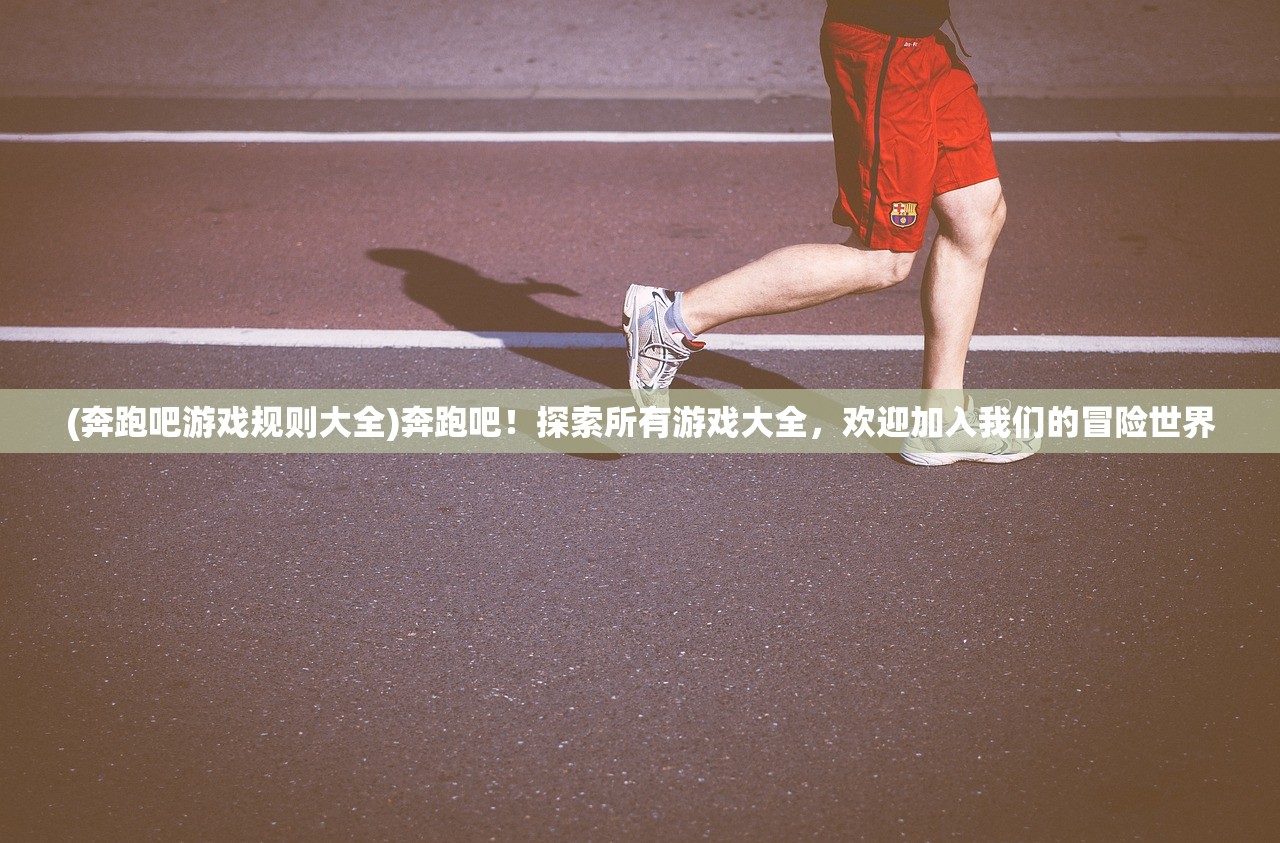 (奔跑吧游戏规则大全)奔跑吧！探索所有游戏大全，欢迎加入我们的冒险世界