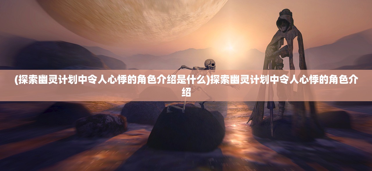 (探索幽灵计划中令人心悸的角色介绍是什么)探索幽灵计划中令人心悸的角色介绍