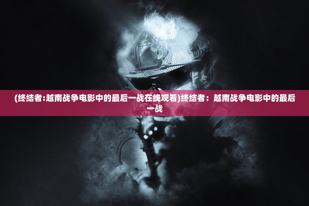 (终结者:越南战争电影中的最后一战在线观看)终结者：越南战争电影中的最后一战