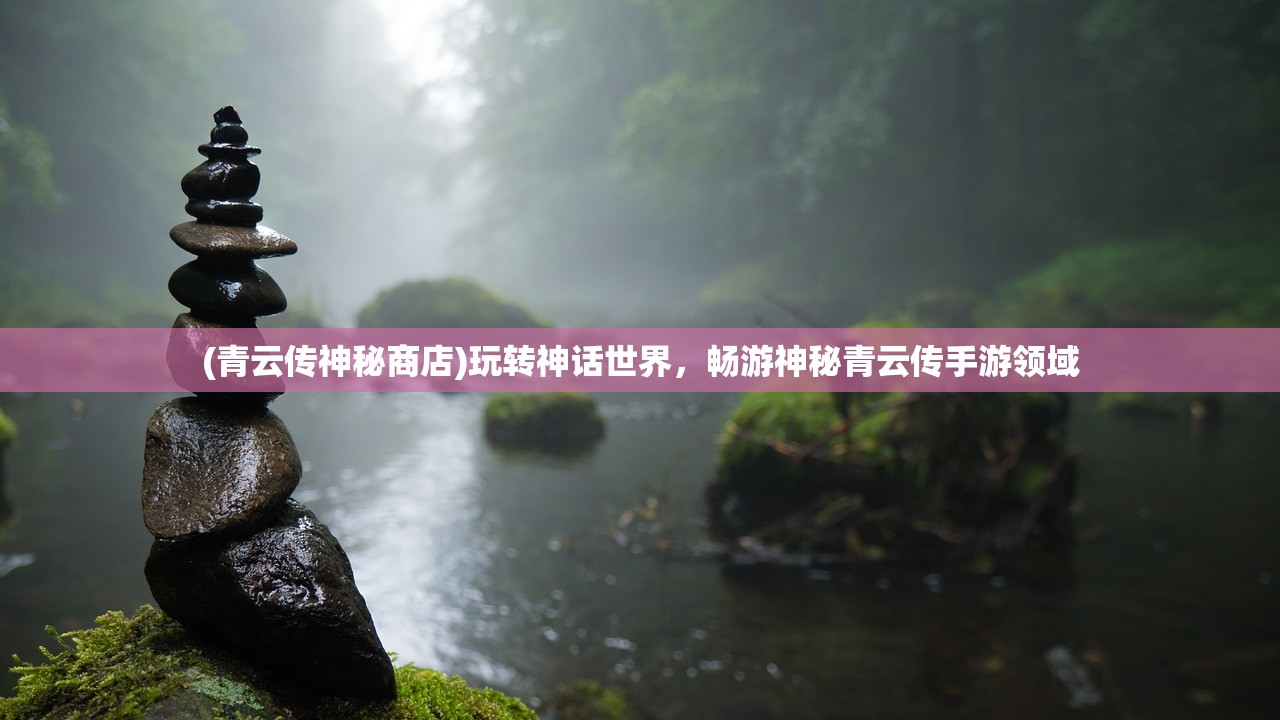 (青云传神秘商店)玩转神话世界，畅游神秘青云传手游领域