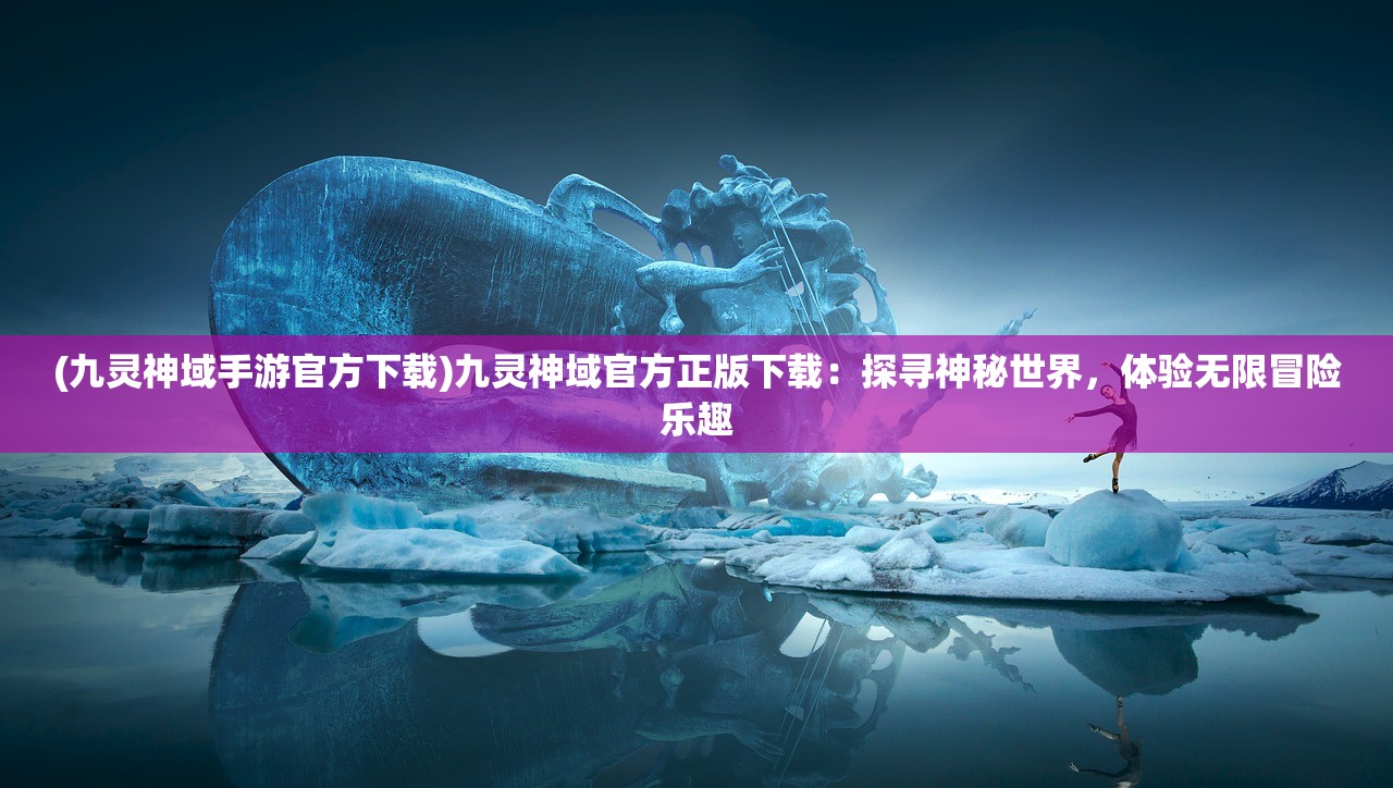 (九灵神域手游官方下载)九灵神域官方正版下载：探寻神秘世界，体验无限冒险乐趣