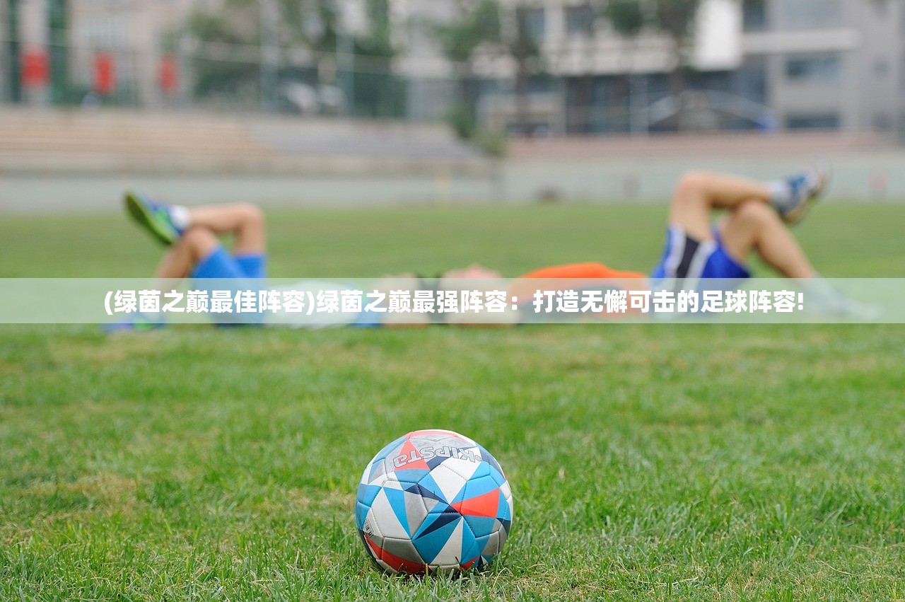 (绿茵之巅最佳阵容)绿茵之巅最强阵容：打造无懈可击的足球阵容!