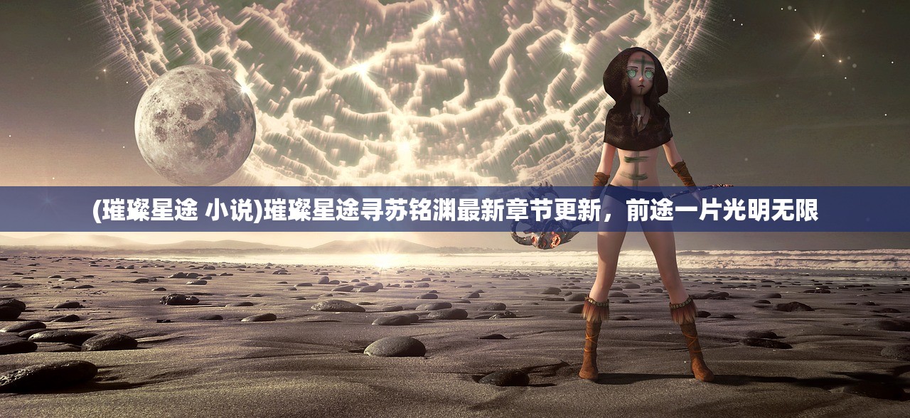 (璀璨星途 小说)璀璨星途寻苏铭渊最新章节更新，前途一片光明无限