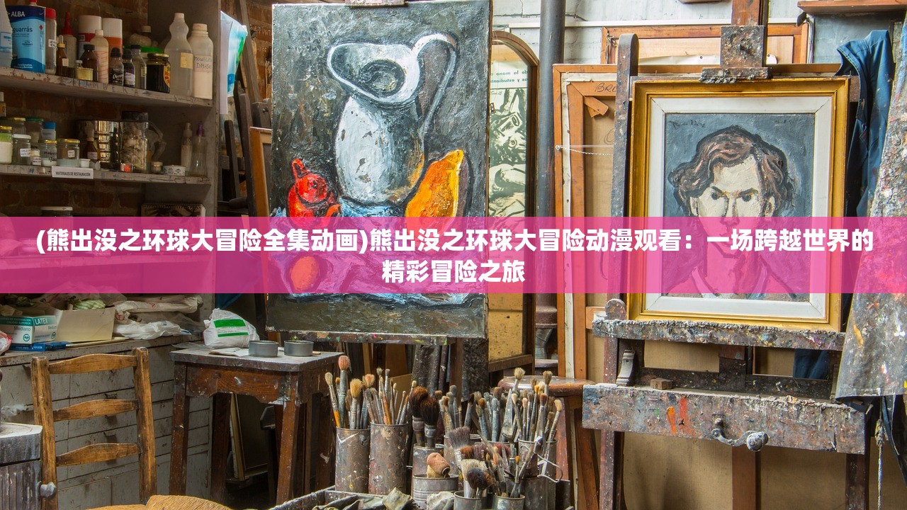 (熊出没之环球大冒险全集动画)熊出没之环球大冒险动漫观看：一场跨越世界的精彩冒险之旅