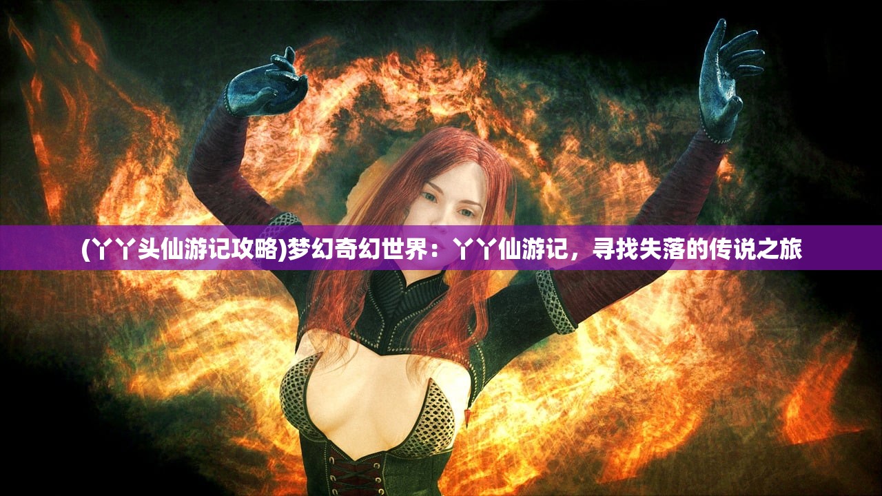 (丫丫头仙游记攻略)梦幻奇幻世界：丫丫仙游记，寻找失落的传说之旅