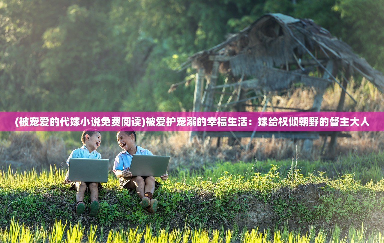 (被宠爱的代嫁小说免费阅读)被爱护宠溺的幸福生活：嫁给权倾朝野的督主大人