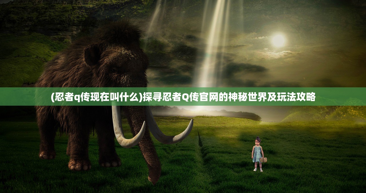 (忍者q传现在叫什么)探寻忍者Q传官网的神秘世界及玩法攻略