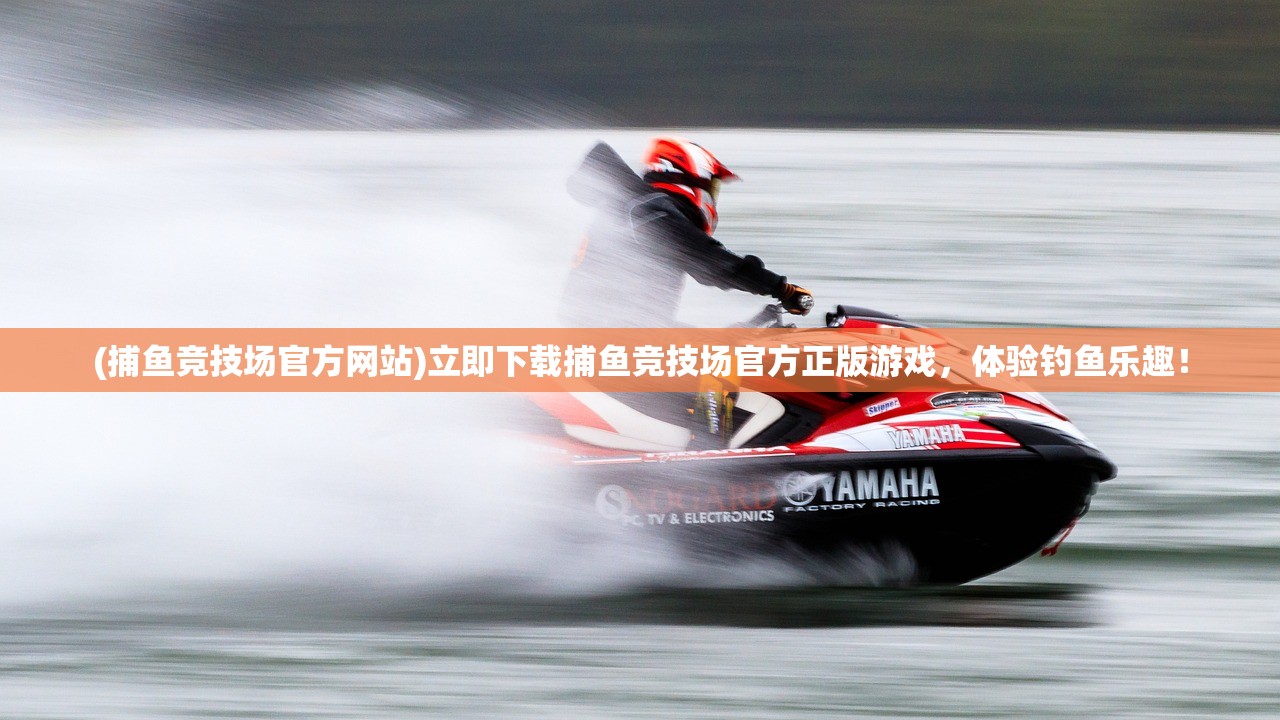 (捕鱼竞技场官方网站)立即下载捕鱼竞技场官方正版游戏，体验钓鱼乐趣！