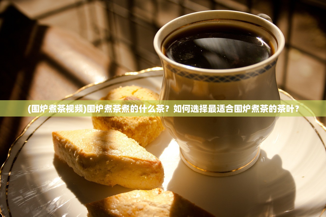 (围炉煮茶视频)围炉煮茶煮的什么茶？如何选择最适合围炉煮茶的茶叶？
