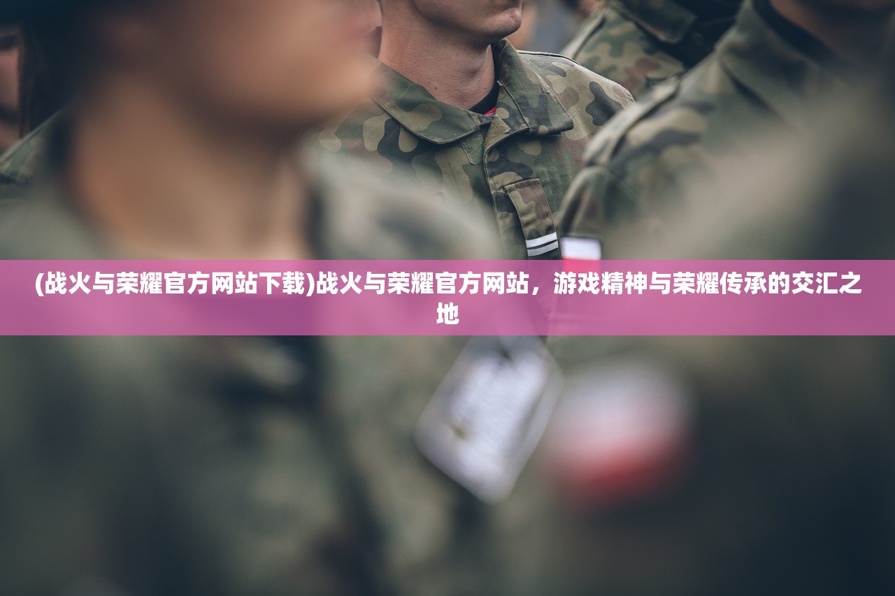 (战火与荣耀官方网站下载)战火与荣耀官方网站，游戏精神与荣耀传承的交汇之地