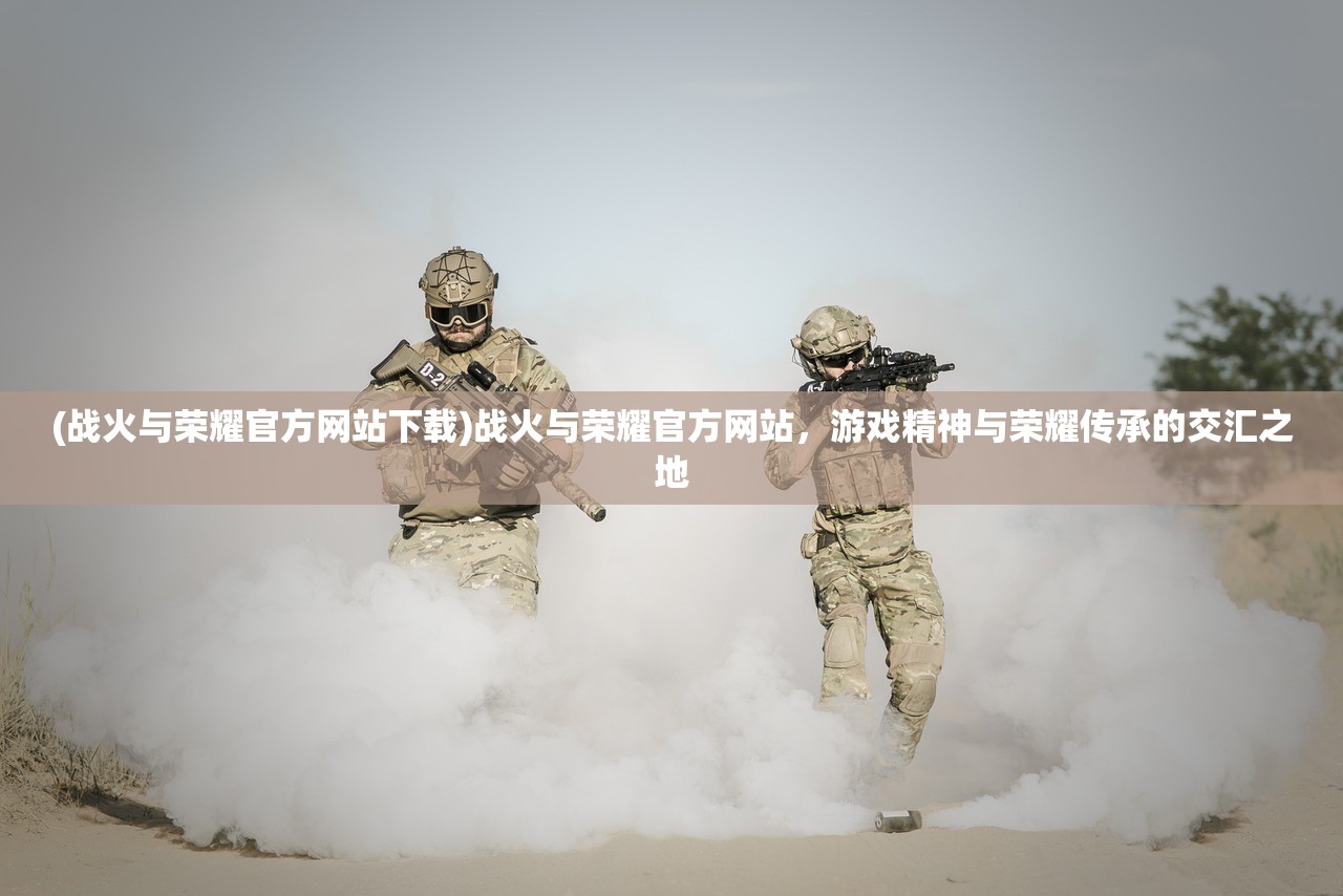 (战火与荣耀官方网站下载)战火与荣耀官方网站，游戏精神与荣耀传承的交汇之地