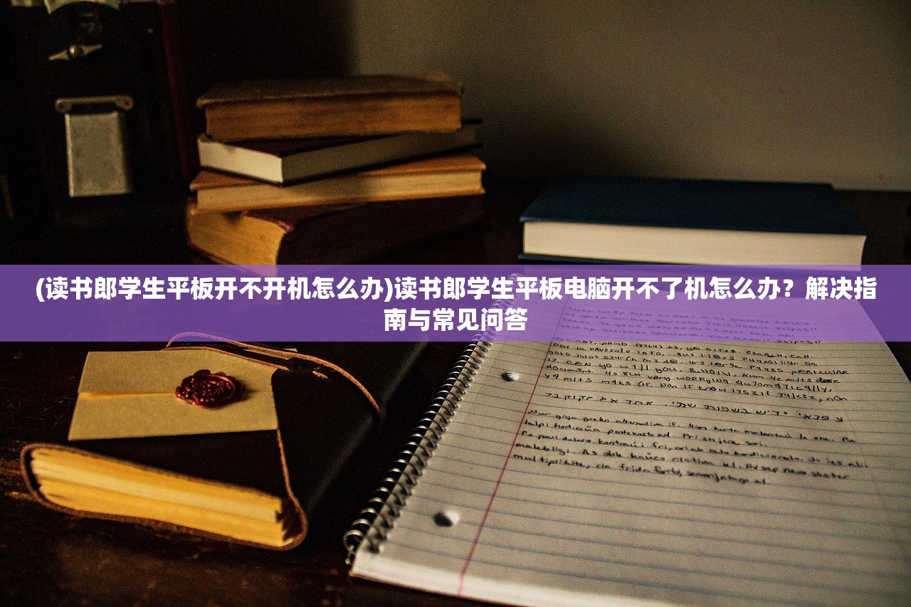 (读书郎学生平板开不开机怎么办)读书郎学生平板电脑开不了机怎么办？解决指南与常见问答