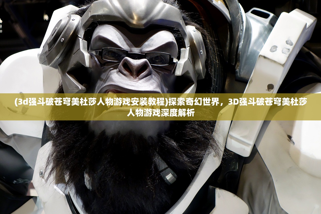 (3d强斗破苍穹美杜莎人物游戏安装教程)探索奇幻世界，3D强斗破苍穹美杜莎人物游戏深度解析