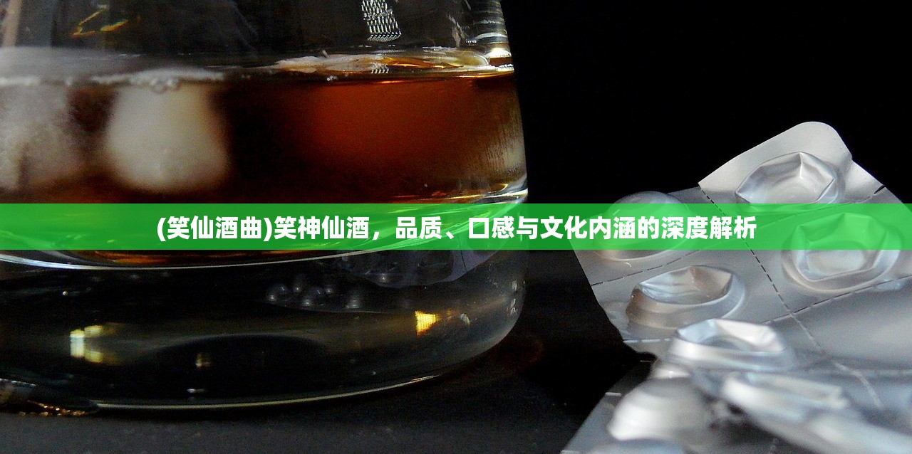 (笑仙酒曲)笑神仙酒，品质、口感与文化内涵的深度解析