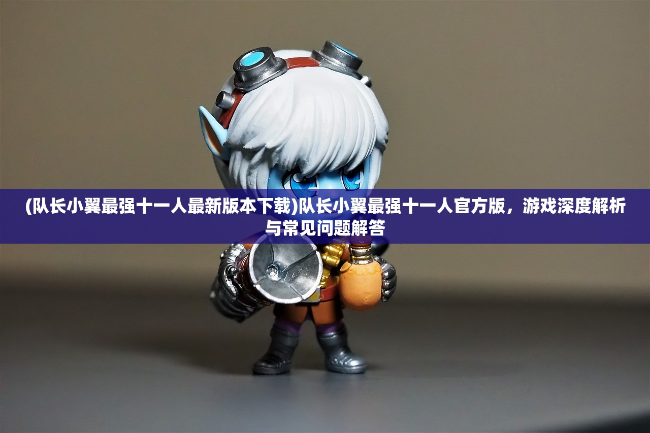 (队长小翼最强十一人最新版本下载)队长小翼最强十一人官方版，游戏深度解析与常见问题解答