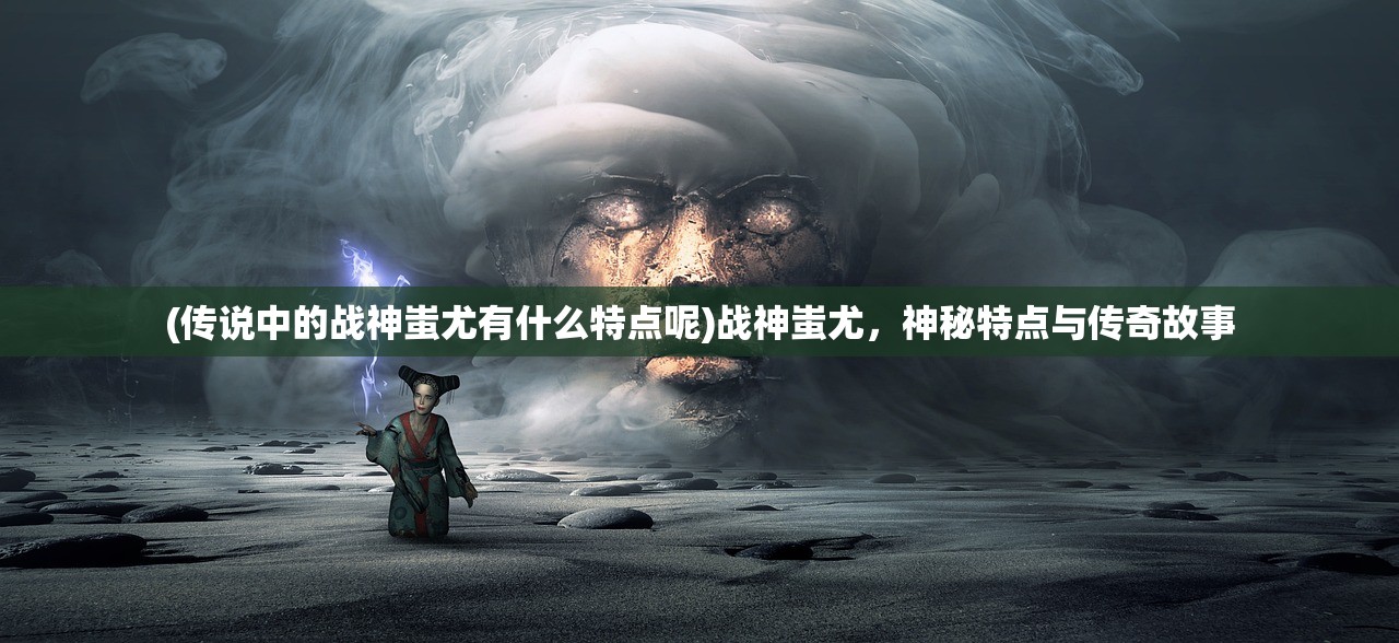 (传说中的战神蚩尤有什么特点呢)战神蚩尤，神秘特点与传奇故事