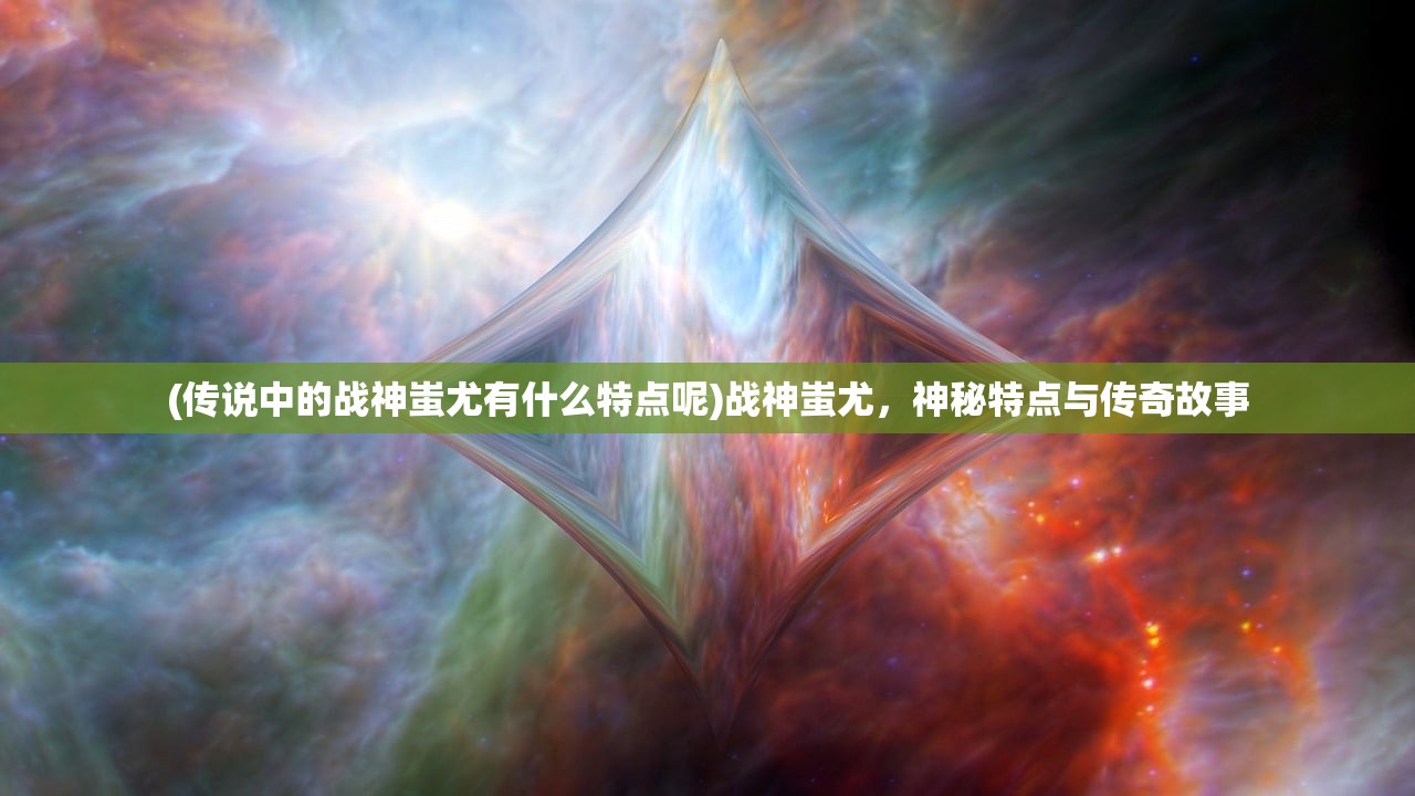 (传说中的战神蚩尤有什么特点呢)战神蚩尤，神秘特点与传奇故事