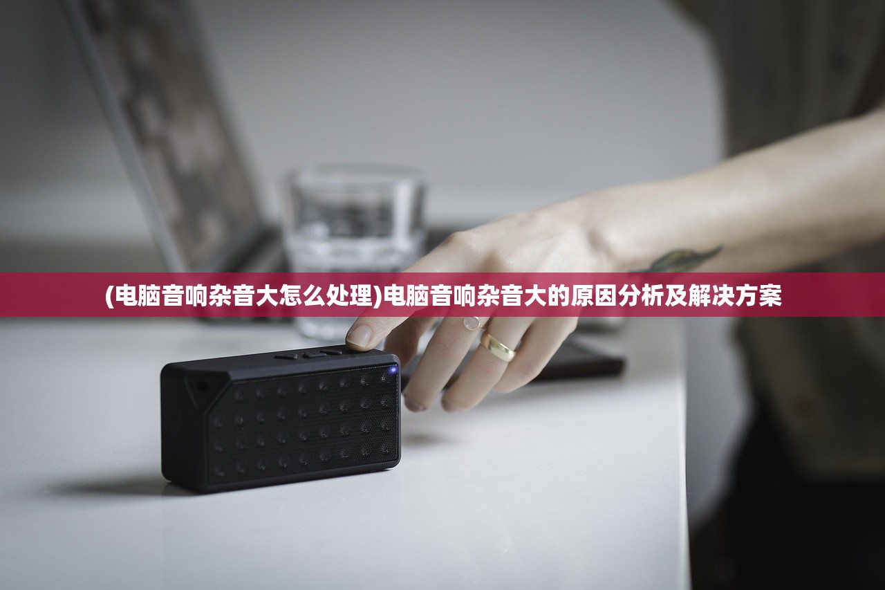 (电脑音响杂音大怎么处理)电脑音响杂音大的原因分析及解决方案