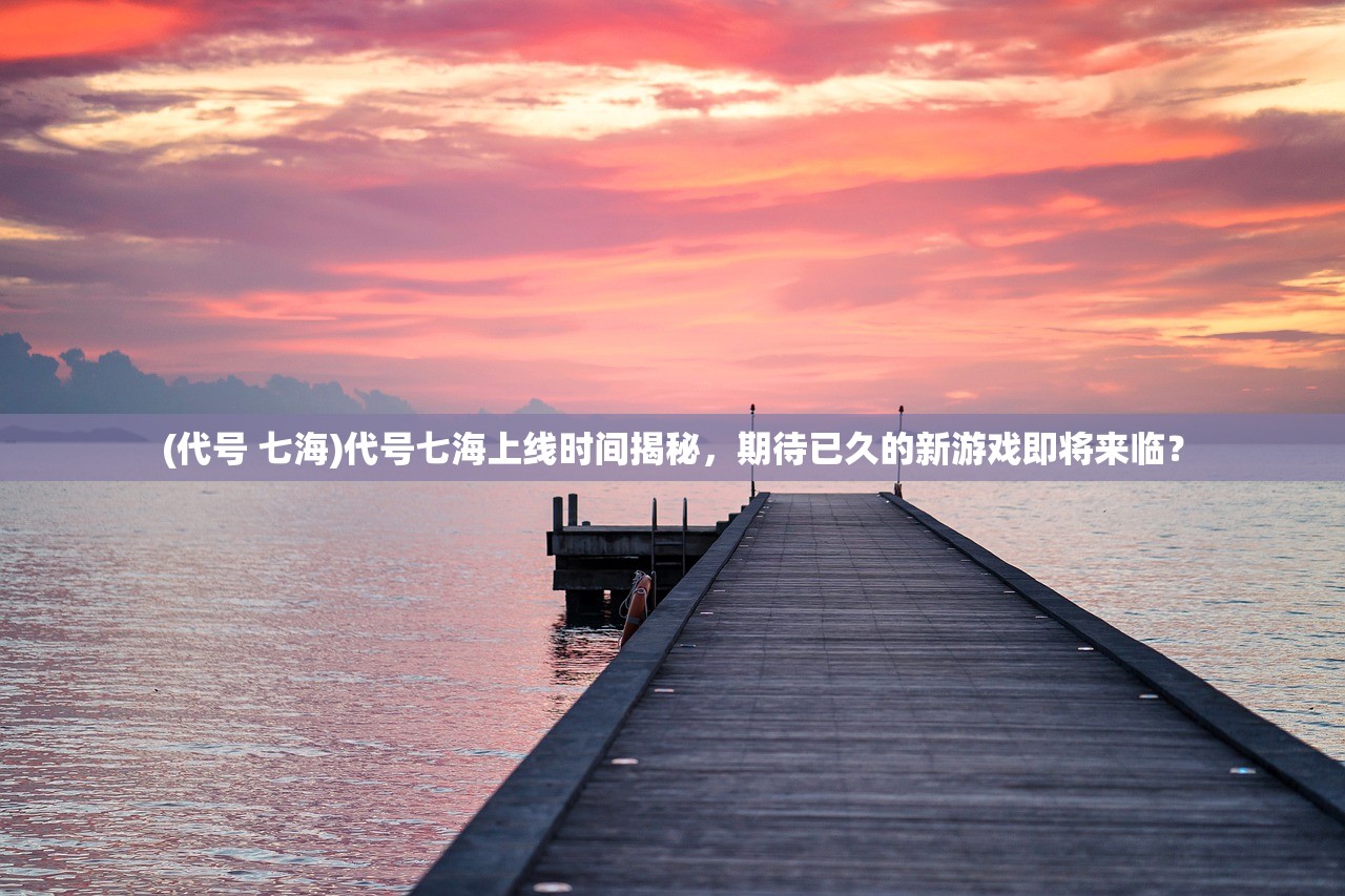 (代号 七海)代号七海上线时间揭秘，期待已久的新游戏即将来临？