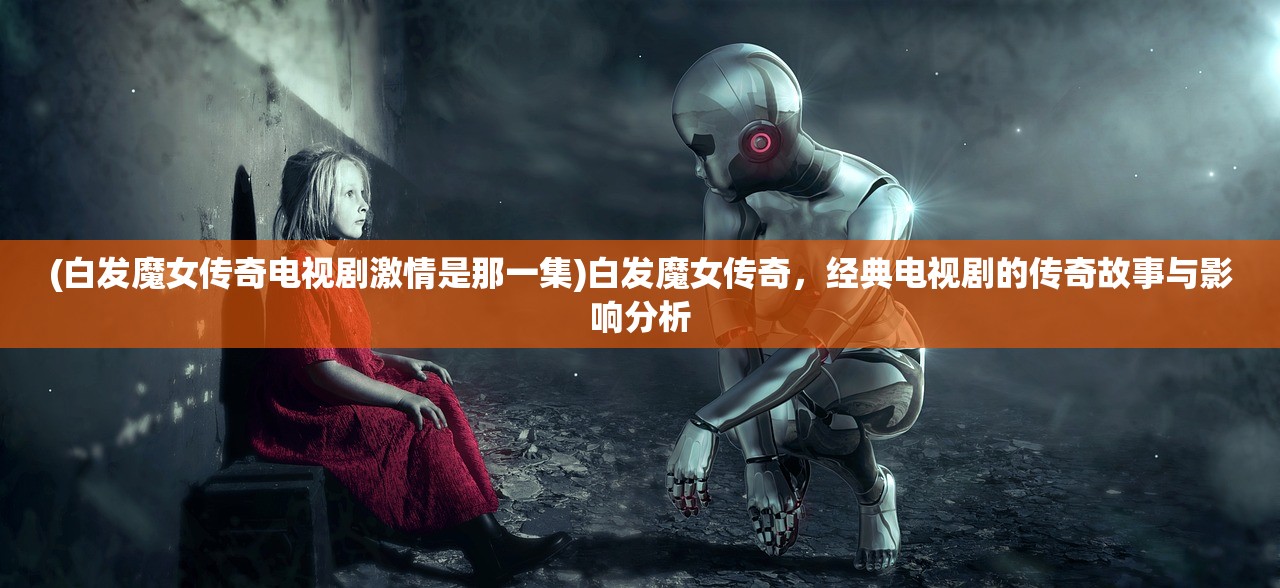 (白发魔女传奇电视剧激情是那一集)白发魔女传奇，经典电视剧的传奇故事与影响分析