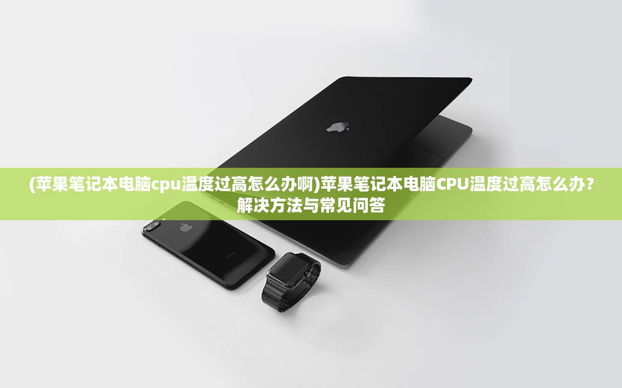 (苹果笔记本电脑cpu温度过高怎么办啊)苹果笔记本电脑CPU温度过高怎么办？解决方法与常见问答