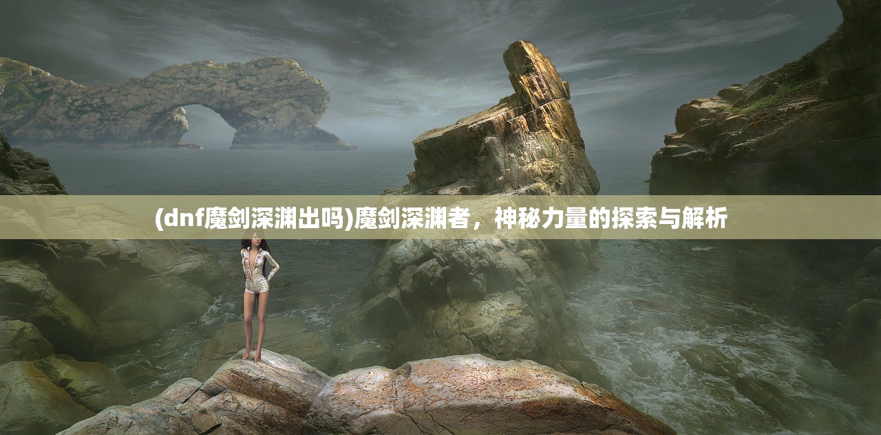 (dnf魔剑深渊出吗)魔剑深渊者，神秘力量的探索与解析