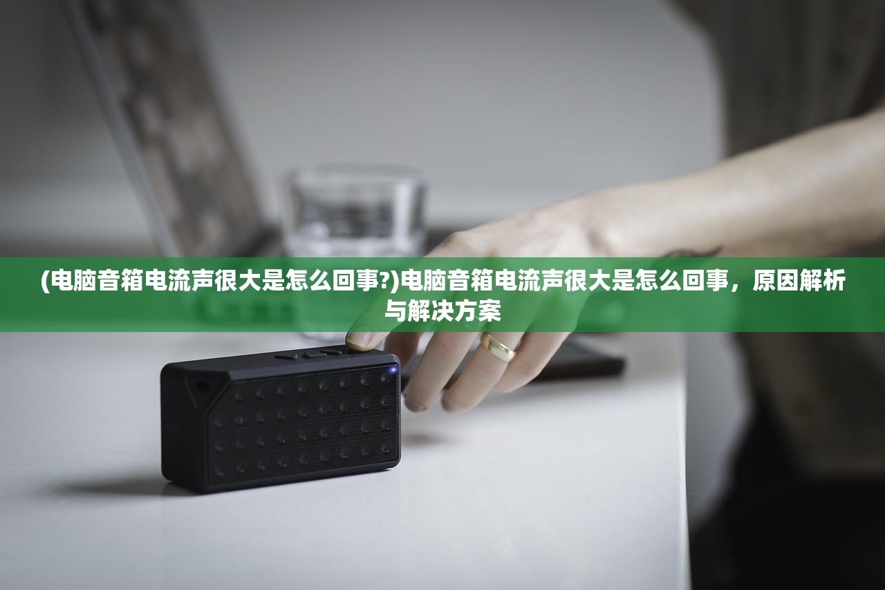 (电脑音箱电流声很大是怎么回事?)电脑音箱电流声很大是怎么回事，原因解析与解决方案