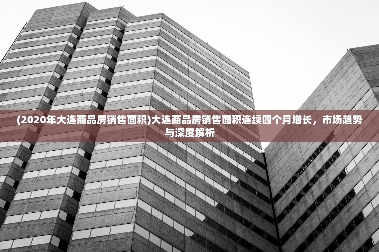 (2020年大连商品房销售面积)大连商品房销售面积连续四个月增长，市场趋势与深度解析