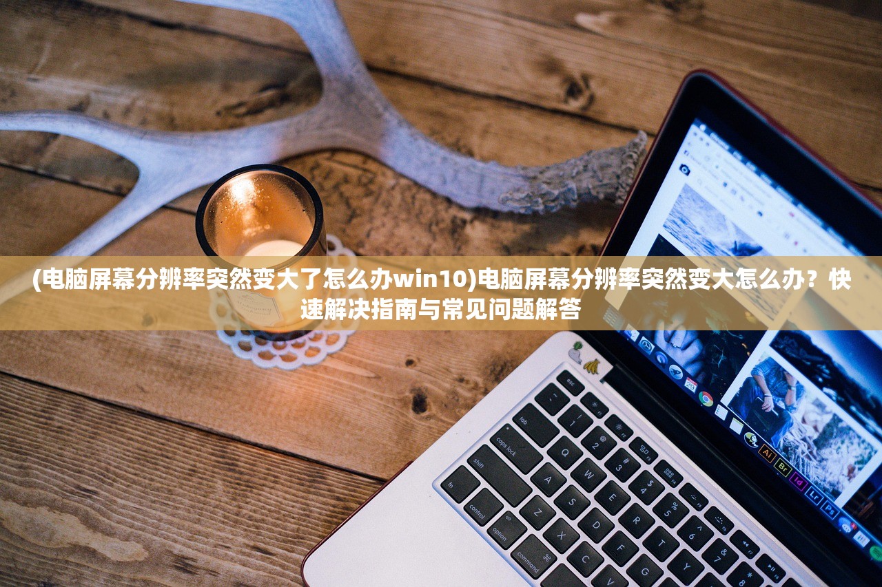 (电脑屏幕分辨率突然变大了怎么办win10)电脑屏幕分辨率突然变大怎么办？快速解决指南与常见问题解答