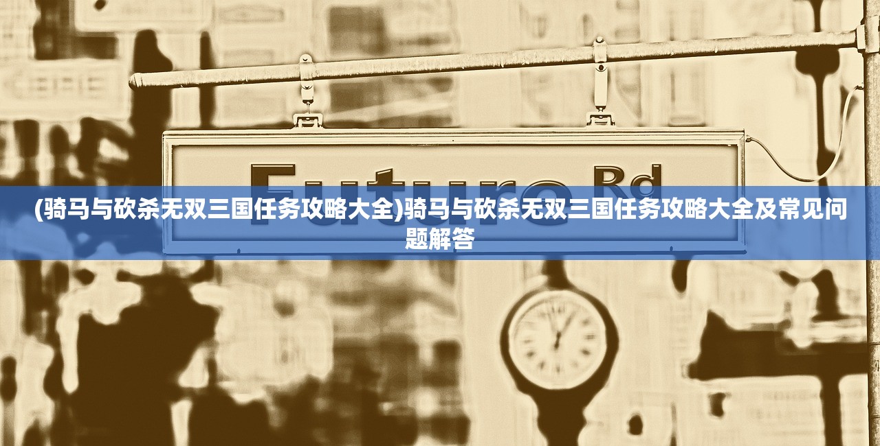 (骑马与砍杀无双三国任务攻略大全)骑马与砍杀无双三国任务攻略大全及常见问题解答