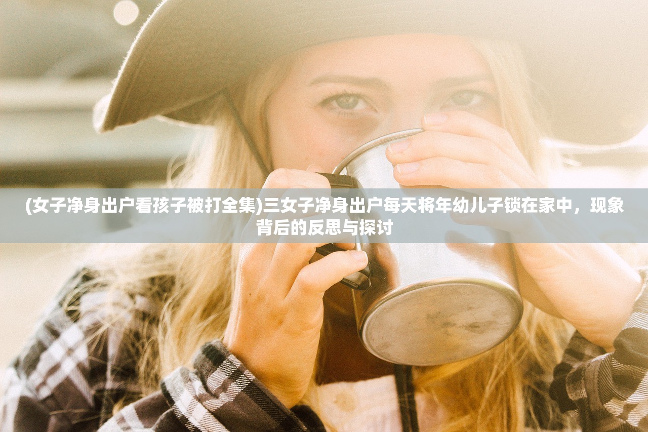 (女子净身出户看孩子被打全集)三女子净身出户每天将年幼儿子锁在家中，现象背后的反思与探讨