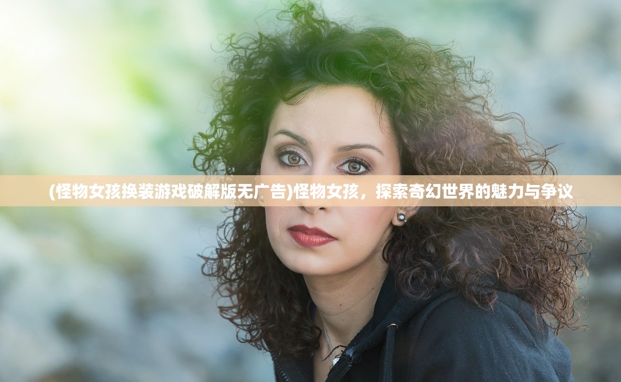 (怪物女孩换装游戏破解版无广告)怪物女孩，探索奇幻世界的魅力与争议