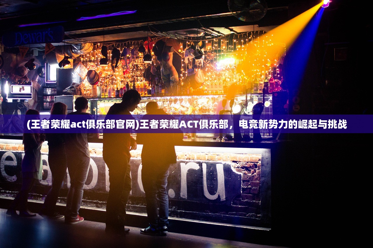 (王者荣耀act俱乐部官网)王者荣耀ACT俱乐部，电竞新势力的崛起与挑战
