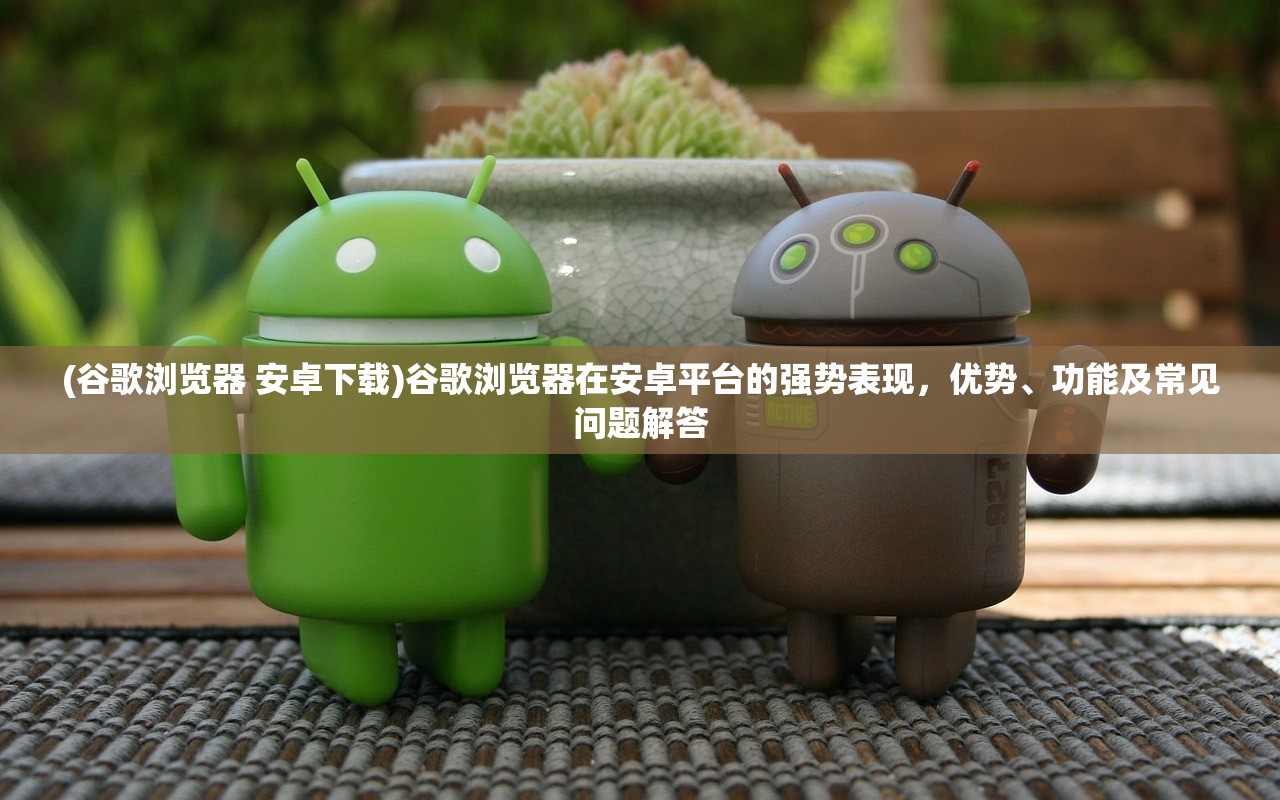 (谷歌浏览器 安卓下载)谷歌浏览器在安卓平台的强势表现，优势、功能及常见问题解答