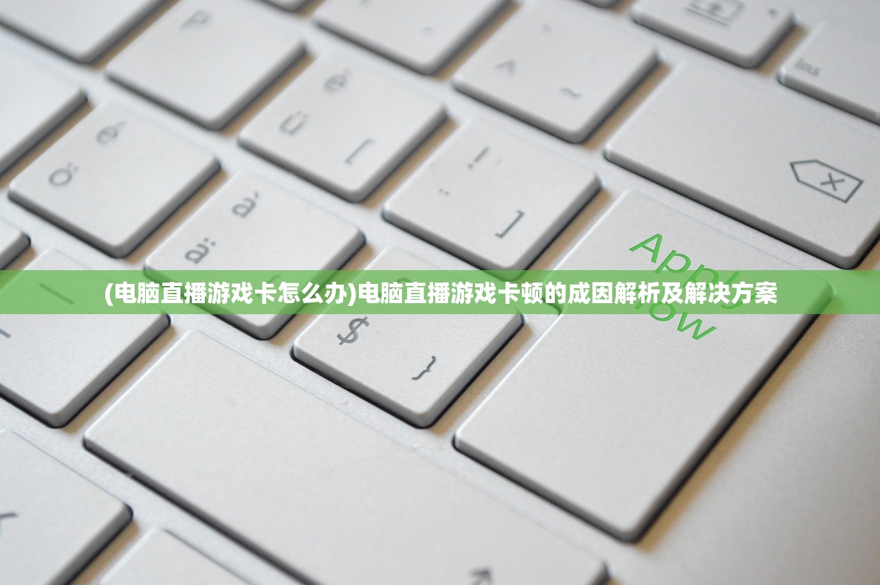(电脑直播游戏卡怎么办)电脑直播游戏卡顿的成因解析及解决方案