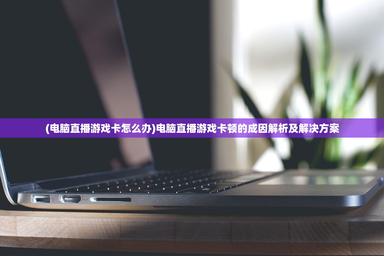 (电脑直播游戏卡怎么办)电脑直播游戏卡顿的成因解析及解决方案