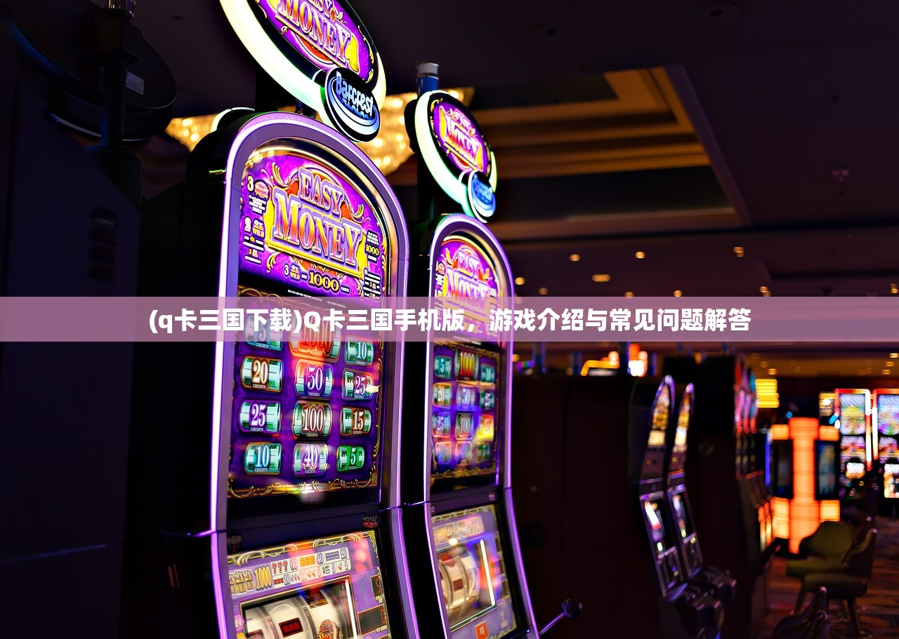 (q卡三国下载)Q卡三国手机版，游戏介绍与常见问题解答