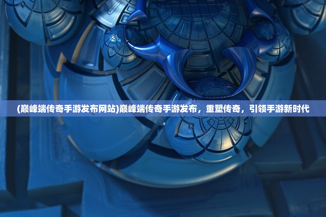 (巅峰端传奇手游发布网站)巅峰端传奇手游发布，重塑传奇，引领手游新时代