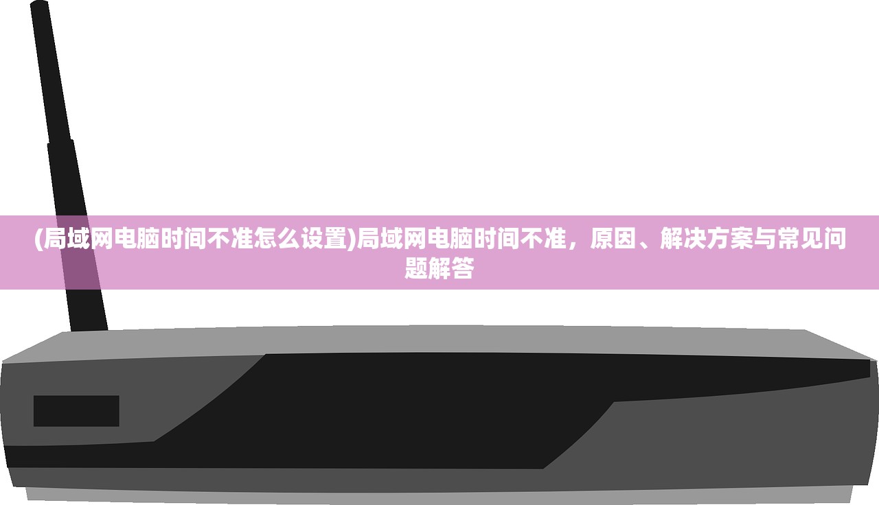 (局域网电脑时间不准怎么设置)局域网电脑时间不准，原因、解决方案与常见问题解答
