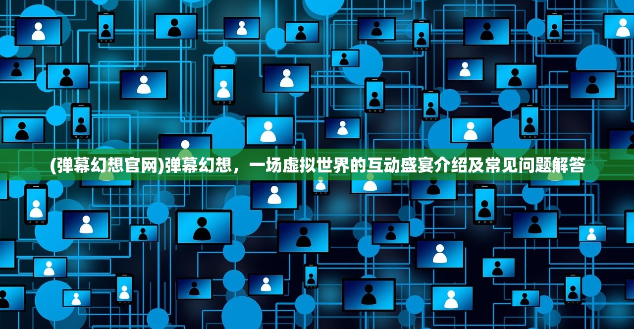 (弹幕幻想官网)弹幕幻想，一场虚拟世界的互动盛宴介绍及常见问题解答