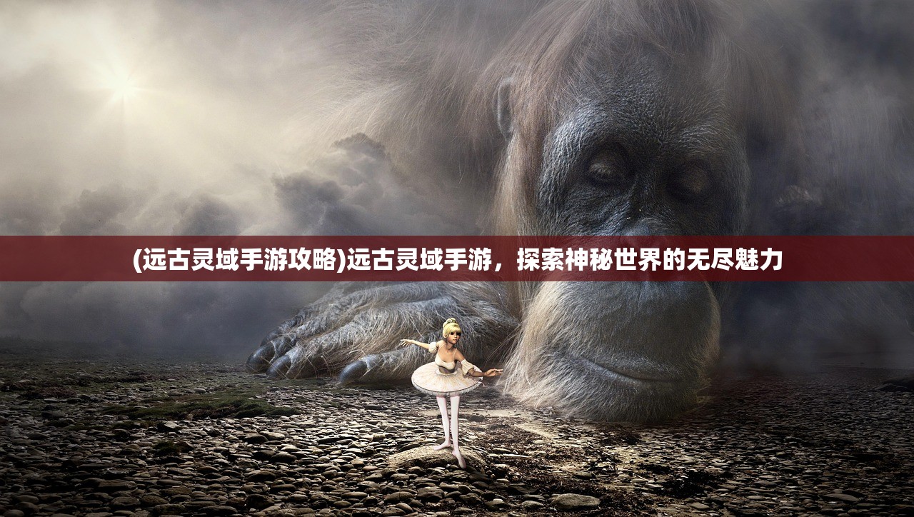 (远古灵域手游攻略)远古灵域手游，探索神秘世界的无尽魅力