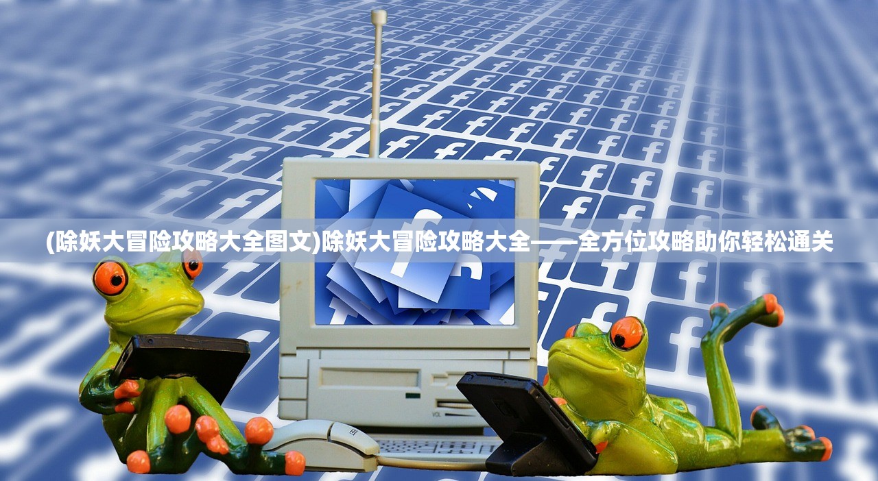 (除妖大冒险攻略大全图文)除妖大冒险攻略大全——全方位攻略助你轻松通关
