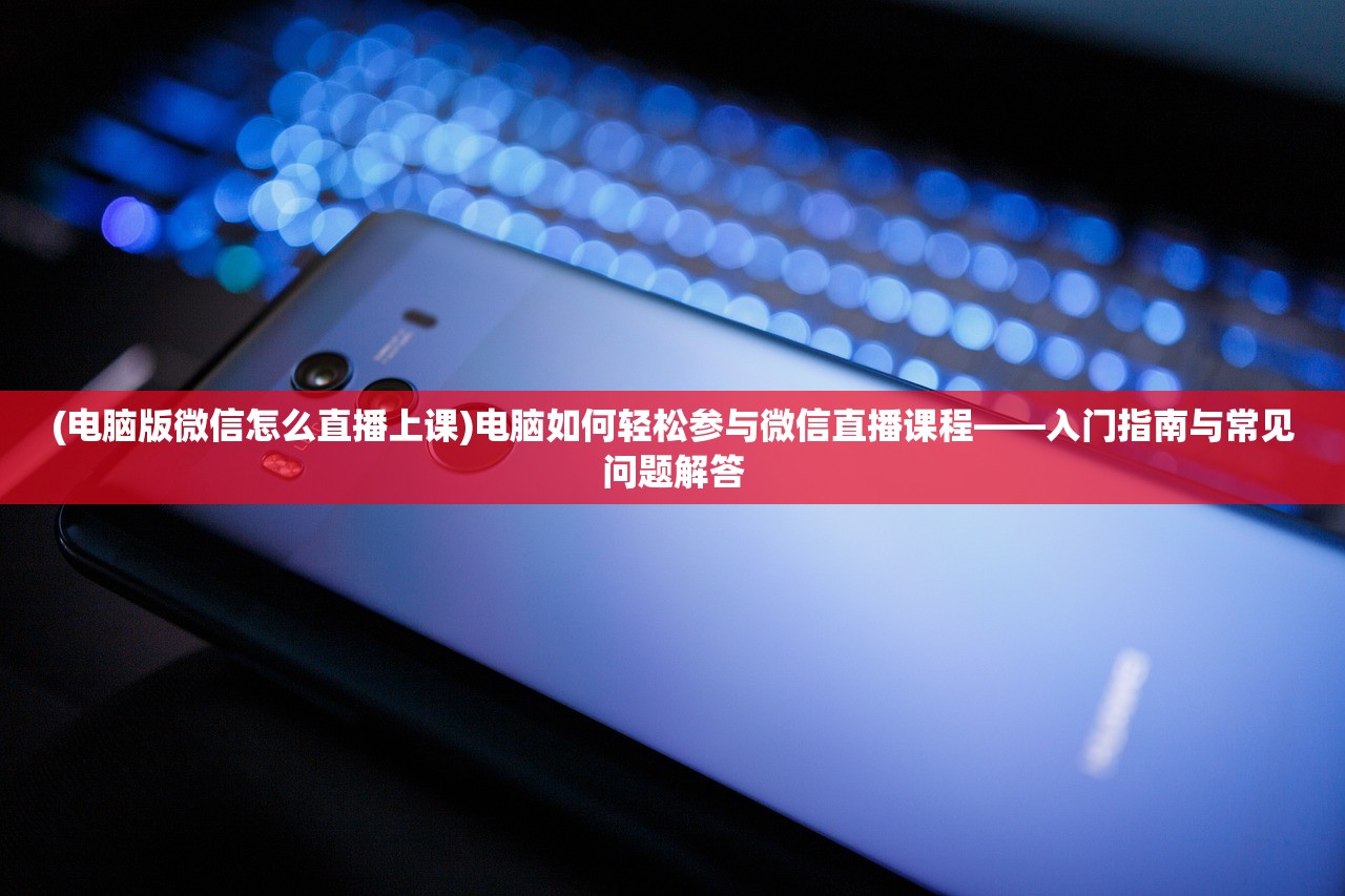 (电脑版微信怎么直播上课)电脑如何轻松参与微信直播课程——入门指南与常见问题解答