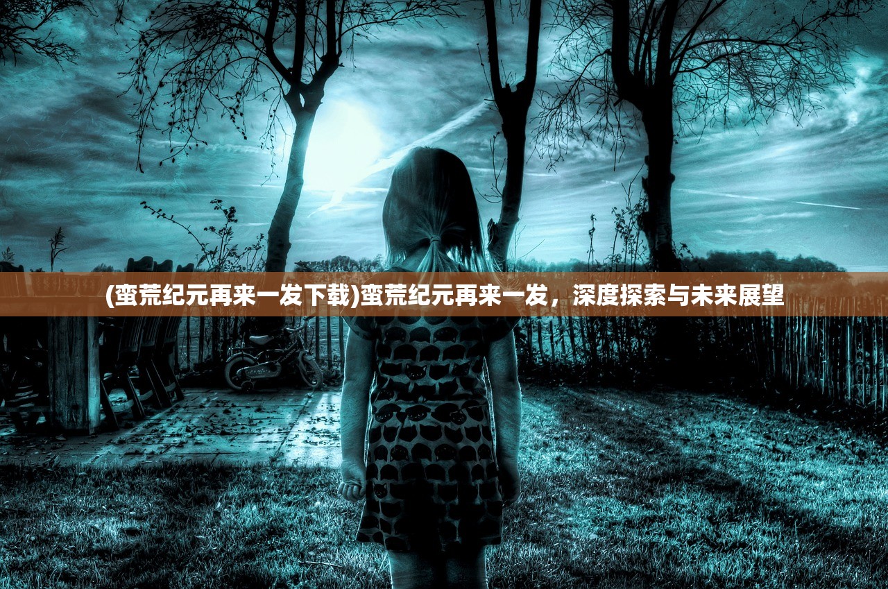 (蛮荒纪元再来一发下载)蛮荒纪元再来一发，深度探索与未来展望