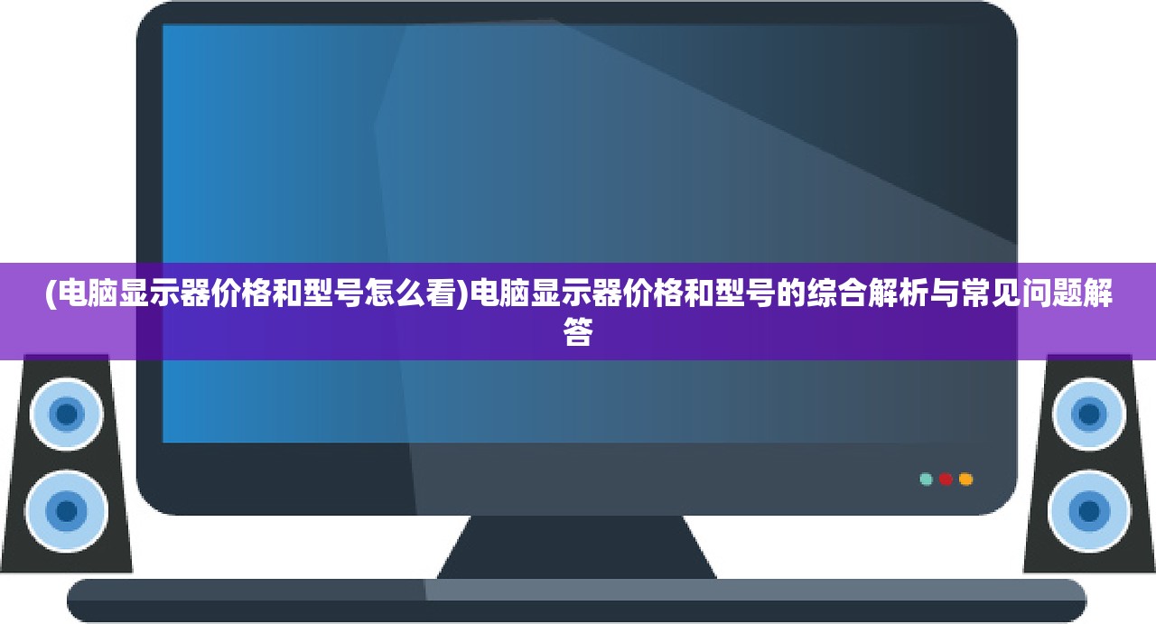 (电脑显示器价格和型号怎么看)电脑显示器价格和型号的综合解析与常见问题解答