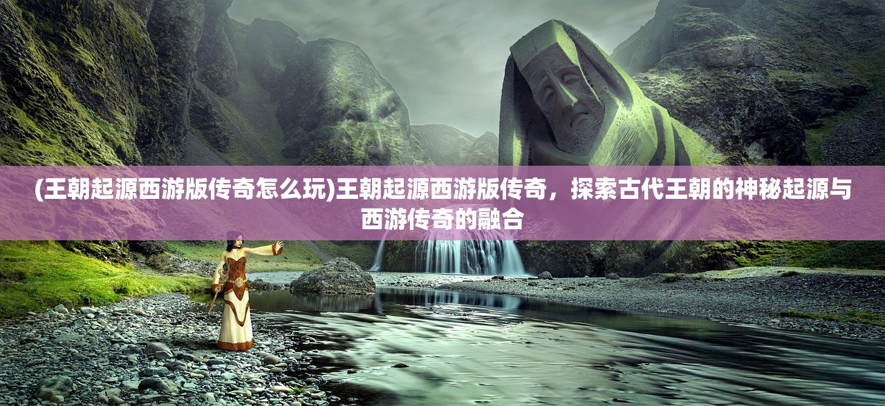 (王朝起源西游版传奇怎么玩)王朝起源西游版传奇，探索古代王朝的神秘起源与西游传奇的融合