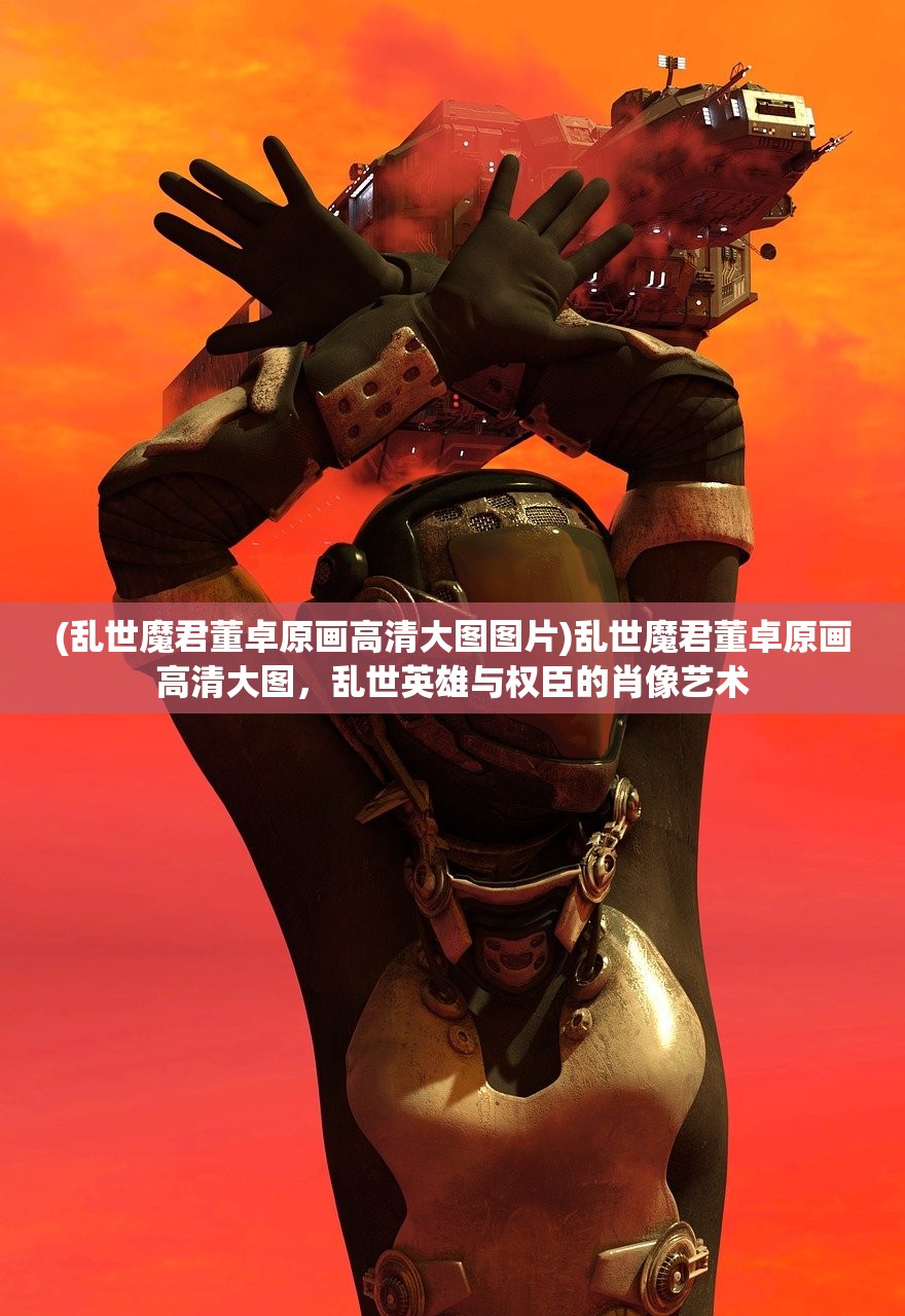 (乱世魔君董卓原画高清大图图片)乱世魔君董卓原画高清大图，乱世英雄与权臣的肖像艺术