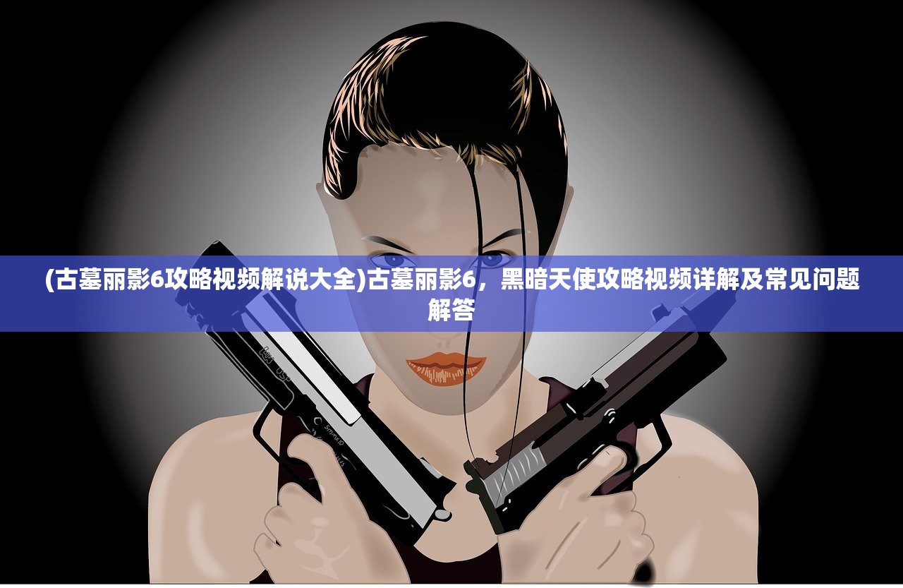 (古墓丽影6攻略视频解说大全)古墓丽影6，黑暗天使攻略视频详解及常见问题解答