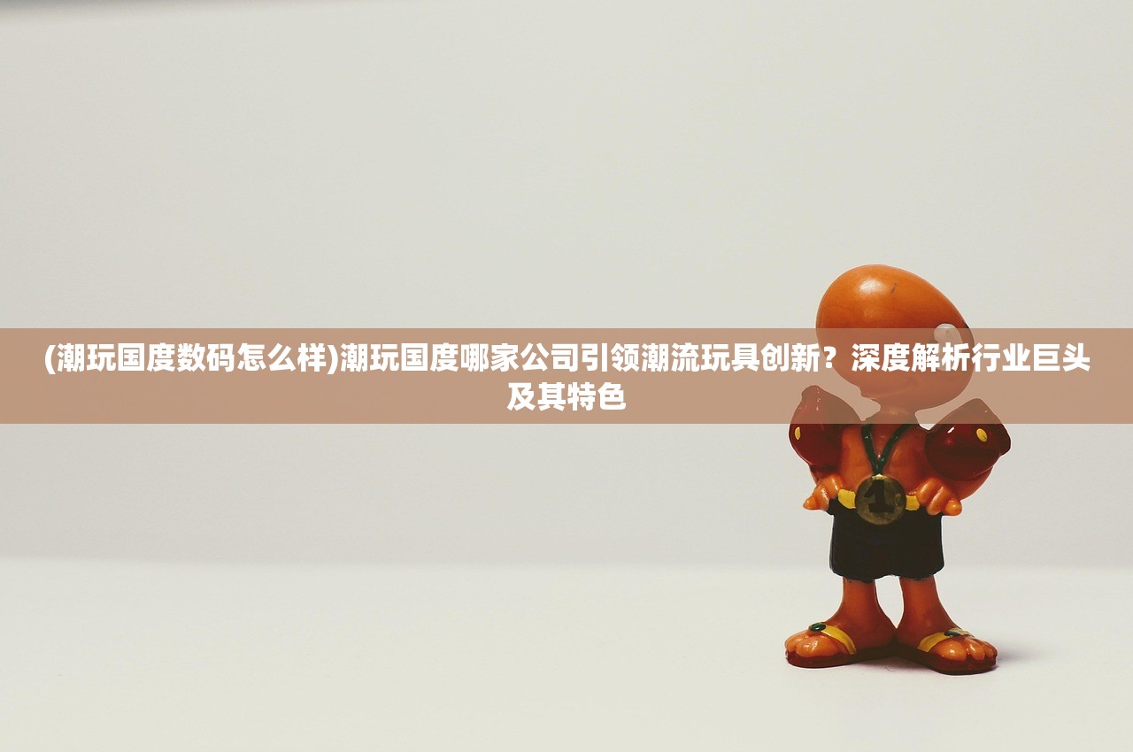 (潮玩国度数码怎么样)潮玩国度哪家公司引领潮流玩具创新？深度解析行业巨头及其特色